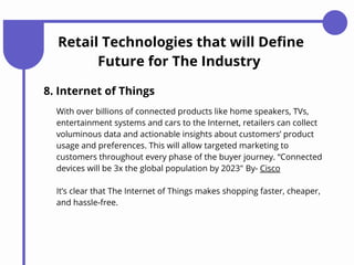 Retail Technologies that will Define
Future for The Industry
8. Internet of Things
With over billions of connected products like home speakers, TVs,
entertainment systems and cars to the Internet, retailers can collect
voluminous data and actionable insights about customers’ product
usage and preferences. This will allow targeted marketing to
customers throughout every phase of the buyer journey. “Connected
devices will be 3x the global population by 2023″ By- Cisco
It’s clear that The Internet of Things makes shopping faster, cheaper,
and hassle-free.
 