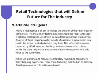 Retail Technologies that will Define
Future for The Industry
9. Artificial Intelligence
AI like Siri, Cortana and Alexa are completely revamping consumers’
daily shopping experience. From manufacturing, distribution to delivery,
AI will play a crucial role in the retail world.
Artificial intelligence is all set to change the outlook of the retail industry
completely. The most likely technology to reshape the retail landscape
is artificial intelligence (AI), driven by data from customers themselves.
Analysis of “heat maps” provides details of customers’ movements in a
particular section and which items they look. This information can be
captured by LIDAR sensors. Similarly, virtual assistants and robots
inside the store help make a recommendation to customers that add
value to the customers.
 