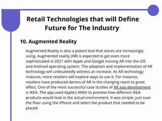 Retail Technologies that will Define
Future for The Industry
10. Augmented Reality
Augmented Reality is also a potent tool that stores are increasingly
using. Augmented reality (AR) is expected to get even more
sophisticated in 2021 with Apple and Google moving AR into the iOS
and Android operating system. The adoption and implementation of AR
technology will undoubtedly witness an increase. As AR technology
matures, more retailers will explore ways to use it. For instance,
retailers have produced demos of AR in the changing room to great
effect. One of the most successful case studies of AR app development
is IKEA. The app used Apple’s ARKit to preview how different IKEA
products would look in the actual environment. It was simple, just scan
the floor using the iPhone and select the product that needed to be
placed.
 