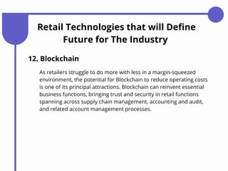 Retail Technologies that will Define
Future for The Industry
12. Blockchain
As retailers struggle to do more with less in a margin-squeezed
environment, the potential for Blockchain to reduce operating costs
is one of its principal attractions. Blockchain can reinvent essential
business functions, bringing trust and security in retail functions
spanning across supply chain management, accounting and audit,
and related account management processes.
 