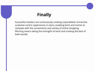 Finally
Successful retailers are continuously creating unparalleled, immersive
customer-centric experiences in-store, enabling brick and mortar to
compete with the convenience and variety of online shopping.
Winning means taking the strengths of each and creating the best of
both worlds.
 