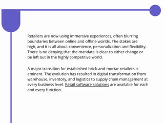 A major transition for established brick-and-mortar retailers is
eminent. The evolution has resulted in digital transformation from
warehouse, inventory, and logistics to supply chain management at
every business level. Retail software solutions are available for each
and every function.
Retailers are now using immersive experiences, often blurring
boundaries between online and offline worlds. The stakes are
high, and it is all about convenience, personalization and flexibility.
There is no denying that the mandate is clear to either change or
be left out in the highly competitive world.
 