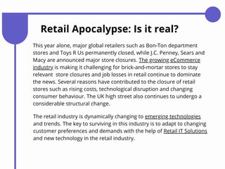 Retail Apocalypse: Is it real?
This year alone, major global retailers such as Bon-Ton department
stores and Toys R Us permanently closed, while J.C. Penney, Sears and
Macy are announced major store closures. The growing eCommerce
industry is making it challenging for brick-and-mortar stores to stay
relevant store closures and job losses in retail continue to dominate
the news. Several reasons have contributed to the closure of retail
stores such as rising costs, technological disruption and changing
consumer behaviour. The UK high street also continues to undergo a
considerable structural change.
The retail industry is dynamically changing to emerging technologies
and trends. The key to surviving in this industry is to adapt to changing
customer preferences and demands with the help of Retail IT Solutions
and new technology in the retail industry.
 