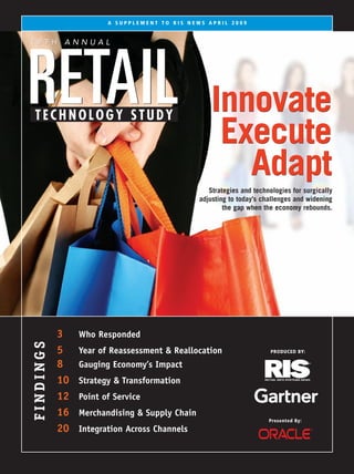 A SUPPLEMENT TO RIS NEWS APRIL 2009


19TH ANNUAL




RETAIL                                             Innovate
TECHNOLOGY STUDY
                                                    Execute
                                                      Adapt
                                                  Strategies and technologies for surgically
                                               adjusting to today’s challenges and widening
                                                       the gap when the economy rebounds.




           3    Who Responded
FINDINGS




           5    Year of Reassessment & Reallocation                    PRODUCED BY:

           8    Gauging Economy’s Impact
           10   Strategy & Transformation
           12   Point of Service
           16   Merchandising & Supply Chain
                                                                      Presented By:
           20   Integration Across Channels
                                                       Presented By
 