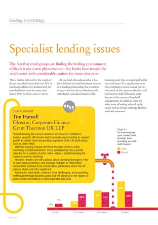 Funding and strategy




Specialist lending issues
The fact that retail groups are finding the lending environment
difficult is not a new phenomenon – the banks have treated the
retail sector with considerable caution for some time now.
This is further reflected by the results of      At one level, this indicates that it has      financing tools that are employed within
the survey, which show that over 50% of        been difficult for retail businesses to form    the retail sector. To a significant extent
retail respondents have banked with the        new banking relationships for a number          this complexity centres around the fact
same lender for over five years (and           of years. But it is also a reflection of the    that much of the capital needed by retail
almost 90% for three years or more).           often highly specialised nature of the          borrowers is held off balance sheet
                                                                                               because of the nature of leasehold
                                                                                               arrangements. In addition, there are
                                                                                               other areas of lending tailored to the
                                                                                               sector such as foreign exchange facilities
    Expert comment:                                                                            and trade insurance.

    Tim Hansell
    Director, Corporate Finance
    Grant Thornton UK LLP                                                                                  Chart 5 –
                                                                                                           For how long has
    Notwithstanding the current weakness in consumer confidence,                                           your current debt
    investor appetite still remains high to provide equity funding to support                              provider been
    growth in certain niche fast-growing segments of the UK retail sector,                                 providing you with
    such as online retail.                                                                                 debt finance?
      With the ongoing channel shift from the high street to online
                                                                                                               Retail
    continuing to build momentum, this is underpinning future growth
    potential for a number of niche online retailers, notwithstanding the                                      Overall
    current economic backdrop.
      However, lenders are still cautious about providing leverage to ‘new
    to bank’ retail customers, and leverage multiples in retail/online
    transactions continue to be conservative, particularly where the off
    balance sheet rent roll is significant.
      Funding for retail deals continues to be challenging, and presenting
    well-thought-through business plans that will stand up to the rigours of
    lender credit committees is more important than ever.


                                                                                                            54%


                                                                                     35%                            33%
                                                                     28%                      31%
                                               7%
                                                              12%
                                        0%


                                          <1 year             1 to 3 years            3 to 5 years            >5 years

10 Retail
 