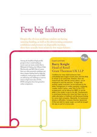 Few big failures
Despite the obvious problems retailers are having
securing funding, as well as the deteriorating consumer
confidence and pressure on disposable incomes,
there have actually been relatively few major failures.




Among the handful of high-profile             Expert comment:
groups to have ceased trading in
recent years are music retailer Zavvi,        Barry Knight
Whittard of Chelsea, the Officers Club,
Woolworths and MFI. But of course
                                              Head of Retail
there are other potential candidates out      Grant Thornton UK LLP
there: despite battling hard to fight the
conditions, retail groups such as HMV         Conditions for many retail businesses have
                                              undoubtedly been tough in recent years and look likely
are still facing real challenges to survive
                                              to remain so for some time. However, there are
intact as high street sales of CDs,
                                              several tools that, with the correct advice, can be
DVDs and games have lost ground to
                                              employed to ease the pressure. To begin with,
online competitors.                           working capital constraints can be improved by the
                                              better management of creditor payments, employing
                                              ‘creditor stretch’ tactics, while Time To Pay (TTP)
                                              arrangements can be tailored by HMRC to suit the
                                              ability of the retailer to pay its tax bills. Developments
                                              in asset-based lending also mean that there may be a
                                              viable alternative to traditional cash-flow-based lending
                                              for some retail companies. Meanwhile, for businesses
                                              already in difficulties, Company Voluntary Agreement
                                              (CVAs) and debt for equity swaps can both be brought
                                              into play as part of a rescue plan.




                                                                                                     Retail 11
 