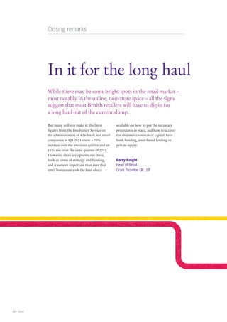 Closing remarks




            In it for the long haul
            While there may be some bright spots in the retail market –
            most notably in the online, non-store space – all the signs
            suggest that most British retailers will have to dig in for
            a long haul out of the current slump.

            But many will not make it: the latest        available on how to put the necessary
            figures from the Insolvency Service on       procedures in place, and how to access
            the administration of wholesale and retail   the alternative sources of capital, be it
            companies in Q1 2011 show a 70%              bank funding, asset-based lending or
            increase over the previous quarter and an    private equity.
            11% rise over the same quarter of 2010.
            However, there are options out there,
            both in terms of strategy and funding,       Barry Knight
            and it is more important than ever that      Head of Retail
            retail businesses seek the best advice       Grant Thornton UK LLP




16 Retail
 