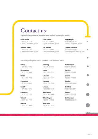 Contact us
For further information on any of the issues explored in this report contact:

David Ascott                      Geoff Davies                       Barry Knight
T 020 7728 2315                   T 01223 225630                     T 020 7865 2150
E david.p.ascott@uk.gt.com        E geoff.davies@uk.gt.com           E barry.s.knight@uk.gt.com

Stephen Baker                     Tim Hansell                        Chantal Goodman
T 020 7728 3100                   T 01223 225616                     T 020 7728 3299
E stephen.baker@uk.gt.com         E tim.l.hansell@uk.gt.com          E chantal.goodman@uk.gt.com




For other queries please contact your local Grant Thornton office:

Belfast                           Kettering                          Northampton
T 028 9031 5500                   T 01536 310000                     T 01604 826650

Birmingham                        Leeds                              Norwich
T 0121 212 4000                   T 0113 245 5514                    T 01603 620481

Bristol                           Leicester                          Oxford
T 0117 305 7600                   T 0116 247 1234                    T 01865 799899

Cambridge                         Liverpool                          Reading
T 01223 225600                    T 0151 224 7200                    T 0118 983 9600

Cardiff                           London                             Sheffield
T 029 2023 5591                   T 020 7383 5100                    T 0114 255 3371

Edinburgh                         Manchester                         Slough
T 0131 229 9181                   T 0161 953 6900                    T 01753 781001

Gatwick                           Milton Keynes                      Southampton
T 0870 381 7000                   T 01908 660666                     T 023 8038 1100

Glasgow                           Newcastle
T 0141 223 0000                   T 0191 261 2631




                                                                                                   Retail 17
 
