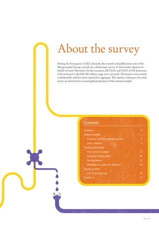 About the survey
During the first quarter of 2011, Remark, the research and publications arm of the
Mergermarket Group, carried out a third major survey of mid-market opinion on
behalf of Grant Thornton. On this occasion, 200 CEOs and CFOs of UK businesses
with turnovers in the £25-250 million range were surveyed. All answers were treated
confidentially and have been reported in aggregate. The statistics relating to the retail
sector are drawn from a meaningful proportion of this national sample.




                          Contents
                          Foreword	2
                          Business outlook
                          	   Economic conditions hamper recovery	                 4
                          	   Some optimism	                                       6
                          Funding and strategy
                          	   Poor access to capital	                              8	
                          	   Specialist lending issues	                         10
                          	   Few big failures	                                  12
                          	   Strategies to counter the downturn	                14
                          Closing remarks
                          	   In it for the long haul	                           16
                          Contact us	                                            17




                                                                                        Retail 3
 