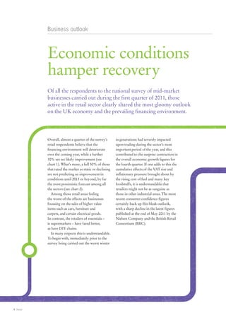 Business outlook



           Economic conditions
           hamper recovery
           Of all the respondents to the national survey of mid-market
           businesses carried out during the first quarter of 2011, those
           active in the retail sector clearly shared the most gloomy outlook
           on the UK economy and the prevailing financing environment.




           Overall, almost a quarter of the survey’s      in generations had severely impacted
           retail respondents believe that the            upon trading during the sector’s most
           financing environment will deteriorate         important period of the year, and this
           over the coming year, while a further          contributed to the surprise contraction in
           30% see no likely improvement (see             the overall economic growth figures for
           chart 1). What’s more, a full 50% of those     the fourth quarter. If one adds to this the
           that rated the market as static or declining   cumulative effects of the VAT rise and
           are not predicting an improvement in           inflationary pressure brought about by
           conditions until 2013 or beyond, by far        the rising cost of fuel and many key
           the most pessimistic forecast among all        foodstuffs, it is understandable that
           the sectors (see chart 2).                     retailers might not be as sanguine as
              Among those retail areas feeling            those in other industrial areas. The most
           the worst of the effects are businesses        recent consumer confidence figures
           focusing on the sales of higher value          certainly back up this bleak outlook,
           items such as cars, furniture and              with a sharp decline in the latest figures
           carpets, and certain electrical goods.         published at the end of May 2011 by the
           In contrast, the retailers of essentials –     Nielsen Company and the British Retail
           ie supermarkets – have fared better,           Consortium (BRC).
           as have DIY chains.
              In many respects this is understandable.
           To begin with, immediately prior to the
           survey being carried out the worst winter




4 Retail
 