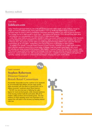 Business outlook



      Case study:

      kiddicare.com
      Today, Peterborough-based kiddicare.com is the UK’s leading specialist online retailer of baby products, though its
      origins are firmly in traditional retail, having been founded in 1974 by Neville and Marilyn Wright. In 2000 the
      company began its move to online by developing a proprietary technology platform from which to grow its business.
      This strategy has led to major growth in recent years – the business has grown by 75% in the past three years alone
      – and kiddicare.com now generates over 80% of its £37.5 million turnover online.
         In late 2010, when kiddicare.com’s founders decided to seek a succession solution for the business, Grant Thornton’s
      Corporate Finance team was mandated to run what became a highly successful and fiercely competitive sale process.
      In February 2011, the company and the rights to its highly regarded technology platform were sold to Wm Morrison
      Supermarkets plc for £70 million, representing a first step for Morrisons in developing its online business.
         According to Tim Hansell, Corporate Finance Director at Grant Thornton: “kiddicare.com is a high quality business
      which attracted significant interest from a broad range of strategic trade and private equity buyers, with around
      20 indicative bids being received for the business.” Mike Hughes, Corporate Finance Director at Grant Thornton, adds:
      “This process has provided further evidence that strategic trade buyers are very definitely back in the retail M&A market.
      Businesses such as kiddicare.com, with a strong buyers’ brand name, a scalable technology platform and significant
      operating capacity, can expect to continue to be top of buyers shopping lists in the months ahead.




     Expert comment:

     Stephen Robertson
     Director General
     British Retail Consortium
     Households’ disposable incomes continue to be squeezed
     by uncomfortably high inflation and low wage growth,
     while uncertainty over the effects of government cuts is
     hitting consumers’ sentiment about future finances.
        The VAT rise since last year is flattering the sales
     figures for most non-food goods, while renewed weakness
     in the housing market made life particularly difficult for
     retailers selling furniture and household goods. This new
     evidence of weak spending shows how important it is to
     support this soft patch in the recovery by keeping interest
     rates low.




6 Retail
 