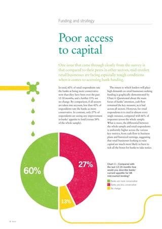 Funding and strategy



                 Poor access
                 to capital
                 One issue that came through clearly from the survey is
                 that compared to their peers in other sectors, mid-market
                 retail businesses are facing especially tough conditions
                 when it comes to accessing bank funding.
                 In total, 60% of retail respondents rate      The extent to which lenders will place
                 the banks as being more conservative       high demands on retail businesses seeking
                 now than they have been over the past      funding is graphically demonstrated by
                 12-18 months, and a further 13% see        Chart 4. Questioned about the main
                 no change. By comparison, if all sectors   focus of banks’ attention, cash flow
                 are taken into account, less than 40% of   remained the key measure, as it had
                 respondents rate the banks as more         across all sectors. However, for retail
                 conservative. In contrast, only 27% of     respondents it is cited in almost every
                 respondents are seeing any improvement     single instance, compared with 66% of
                 in banks’ appetite to lend (versus 38%     responses across the whole sample.
                 of the whole sample).                      What is more, the differential between
                                                            the whole sample and retail respondents
                                                            is uniformly higher across the various
                                                            key metrics, from cash flow to business
                                                            plans and historical earnings, suggesting
                                                            that retail businesses looking to raise
                                                            capital are much more likely to have to
                                                            tick all the boxes for banks to take notice.




                                   27%                      Chart 3 – Compared with


           60%
                                                            the last 12-18 months how
                                                            would you describe banks’
                                                            current appetite for UK
                                                            mid-market lending?

                                                               Banks are more conservative
                                                               Banks are less conservative
                                                               No change




                   13%


8 Retail
 