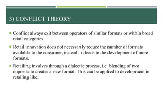 3) CONFLICT THEORY
 Conflict always exit between operators of similar formats or within broad
retail categories.
 Retail innovation does not necessarily reduce the number of formats
available to the consumer, instead , it leads to the development of more
formats.
 Retailing involves through a dialectic process, i.e. blending of two
opposite to creates a new format. This can be applied to development in
retailing like;
 