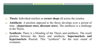 a) Thesis: Individual retailers as corner shops all across the country.
b) Antithesis: A position opposed to the thesis develops over a period of
time . (department store, discount store). The antithesis is a challenge
to the Thesis.
c) Synthesis: There is a blending of the Thesis and antithesis. The result
position between the thesis and antithesis. Supermarkets and
hypermarkets flourish. This “synthesis” for the next round of
evolution.
 