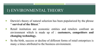 1) ENVIRONMENTAL THEORY
 Darwin's theory of natural selection has been popularized by the phrase
“ survival of the fittest.”
 Retail institution are economic entities and retailers confront an
environment which is made up of : customers, competitors and
changing technology.
 So the birth, success or decline of different forms of retail enterprises is
many a times attributed to the business environment.
 