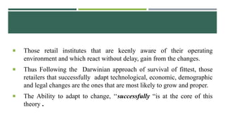  Those retail institutes that are keenly aware of their operating
environment and which react without delay, gain from the changes.
 Thus Following the Darwinian approach of survival of fittest, those
retailers that successfully adapt technological, economic, demographic
and legal changes are the ones that are most likely to grow and proper.
 The Ability to adapt to change, ‘‘successfully “is at the core of this
theory .
 