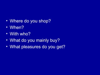 Where do you shop? When? With who? What do you mainly buy? What pleasures do you get? 
