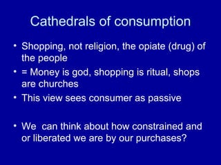 Cathedrals of consumption Shopping, not religion, the opiate (drug) of the people = Money is god, shopping is ritual, shops are churches This view sees consumer as passive We  can think about how constrained and or liberated we are by our purchases?  