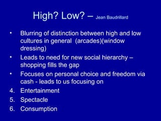 High? Low? –  Jean Baudrillard Blurring of distinction between high and low cultures in general  (arcades)(window dressing) Leads to need for new social hierarchy – shopping fills the gap Focuses on personal choice and freedom via cash - leads to us focusing on Entertainment Spectacle Consumption 