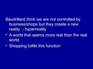 Baudrillard think we are not controlled by business/shops but they create a new reality  - hyperreality  A world that seems more real than the real world. Shopping fulfils this function 