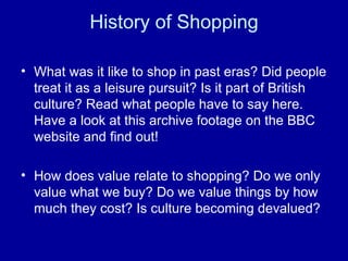History of Shopping What was it like to shop in past eras? Did people treat it as a leisure pursuit? Is it part of British culture? Read what people have to say here. Have a look at this archive footage on the BBC website and find out! How does value relate to shopping? Do we only value what we buy? Do we value things by how much they cost? Is culture becoming devalued? 