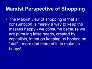 Marxist Perspective of Shopping   The Marxist view of shopping is that all consumption is merely a way to keep the masses happy - we consume because we are pursuing false needs, created by capitalists, intent on keeping us hooked on 'stuff' - more and more of it, to make us happy!  