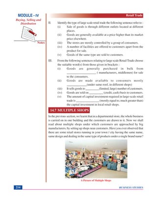BUSINESS STUDIES214
Notes
II. Identify the type of large scale retail trade the following sentence refer to :
(i) Sale of goods is through different outlets located at different
places.
(ii) Goods are generally available at a price higher than its market
price elsewhere.
(iii) The stores are mostly controlled by a group of consumers.
(iv) A number of facilities are offered to customers apart from the
product for sale.
(v) Goods of the same type are sold to customers.
III. From the following sentences relating to large scale Retail Trade choose
the suitable word(s) from those given in brackets :
(i) Goods are generally purchased in bulk from
___________________ ( manufacturers, middlemen) for sale
to the consumers.
(ii) Goods are made available to consumers mostly
_____________(under same roof, in different shops)
(iii) It sells goods to _________(limited, large) number of customers.
(iv) Goods are sold on _________ (credit, cash) basis to customers.
(v) The amount of capital investment required in large-scale retail
trade is _______________ (mostly equal to, much greater than)
the capital investment in local retail shops.
14.7 MULTIPLE SHOPS
In the previous section, we learnt that in a departmental store, the whole business
is carried on in one building and the customers are drawn to it. Now we shall
read about multiple shops under which customers are approached by big
manufacturers, by setting up shops near customers. Have you ever observed that
there are some retail stores running in your town / city having the same name,
same design and dealing in the same type of products under a single brand name?
A Picture of Multiple Shops
MODULE - IV
Buying, Selling and
Distribution
Retail Trade
 