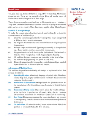 Notes
BUSINESS STUDIES 215
Yes, you may say, there is Bata Shoe shop, HMT watch shop, McDonalds
restaurant, etc. These are the multiple shops. They sell similar range of
commodities at the same price in all their shops.
These shops are usually owned and run by big manufacturers / producers.
They open a number of branches at different localities in a city or in different
cities and towns in a country. Thus, these shops are also called ‘Chain Stores’.
Features of Multiple Shops
To make the concept clear about this type of retail selling, let us learn the
various features of multiple shops.
(i) Under the same management and ownership these shops are operated
at different places near the customers.
(ii) All shops are decorated in the same manner to facilitate easy recognition
by customers.
(iii) Multiple shops deal in similar types of goods mostly of everyday use
e.g., shoes, textiles, watches, automobile products, etc.
(iv) The price is uniform in all the shops for similar items. The head office
fixes the price. This practice avoids bargaining and cheating.
(v) All multiple shops are managed and controlled by the head office.
(vi) All multiple shops generally sell goods on cash basis.
(vii) The goods are purchased or produced at a central place and then supplied
by the head office to different branches for sale.
Advantages of Multiple Shops
The multiple shops offer the following advantages to buyers and sellers. Let
us learn about them:
(i) Easy identification: All multiple shops are often built alike. They have
similar shop-front, display and decoration. This helps the customers to
recognise the shops easily.
(ii) Elimination of middlemen: Multiple shops are generally owned by
big manufacturers. So the middlemen are eliminated in the distribution
process.
(iii) Economies of large-scale: These shops enjoy the benefits of large-
scale purchase or production of goods. Also, due to common
advertisement these shops are able to save on the cost of advertising.
(iv) Low Price: The customers can get the goods at a cheaper rate because
of low operating cost and elimination of middlemen in the process of
distribution.
(v) No bad debts: All sales are strictly made on cash basis. Hence the
question of loss due to bad debts does not arise.
MODULE - IV
Buying, Selling and
Distribution
Retail Trade
 