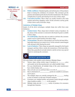 BUSINESS STUDIES216
Notes
(vi) Public confidence: Standard quality and uniform price of the products
help in winning the confidence of customers. The customers get the
genuine and standard goods directly from the manufacturer.The chances
of duplication of goods and cheating do not arise in these shops.
(vii) Convenient location: These shops are usually located in the main
markets and in busy shopping centre. So the customers can buy goods
of their choice easily from these shops.
Limitations of Multiple Shops
Inspite of all the above advantages, multiple shops also suffer from some
limitations.
(i) Limited choice: These shops deal in limited variety of products. So
the choice of the customer is restricted to the brand of goods available
in these shops.
(ii) No credit facility: Since the sales are made on cash basis the customer
cannot avail of credit facilities from these shops.
(iii) No bargaining: The prices of the products are fixed by the head office.
Individual shops have no control over it. So the customer cannot bargain
with salesmen while buying the goods.
(iv) Lack of initiative: These shops are generally managed by the branch
managers and they follow strictly the instructions of the head office.
Hence they generally do not take initiative and do not have any special
interest in satisfying the customers.
Fill in the blanks with suitable words relating to Multiple Shops:
(i) Various shops selling similar range of products at _________ price
and usually run by big manufacturers are called multiple shops.
(ii) For easy identification, all multiple shops of the same manufacturer
have similar display and _________ .
(iii) Since all sales are on cash basis there is no risk of ___________ .
(iv) Due to elimination of _____________ goods are available to customers
at low prices.
(v) The multiple shops are centrally managed by the _________ leading
to lack of initiative on the part of branch mangers.
(vi) Customers get standard quality and genuine goods through multiple
shops leading to public _______ in the products.
(vii) Multiple shops provide ________ variety of products for customers
through their branches.
INTEXT QUESTIONS 14.5
MODULE - IV
Buying, Selling and
Distribution
Retail Trade
 