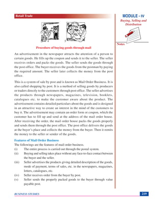 Notes
BUSINESS STUDIES 219
Procedure of buying goods through mail
An advertisement in the newspaper attracts the attention of a person to
certain goods. He fills up the coupon and sends it to the seller. The seller
receives orders and packs the goods. The seller sends the goods through
the post office. The buyer receives the goods from the postman by paying
the required amount. The seller later collects the money from the post
office.
This is a system of sale by post and is known as Mail Order Business. It is
also called shopping by post. It is a method of selling goods by producers
or traders directly to the customers through post office. The seller advertises
the products through newspapers, magazines, television, booklets,
catalogues etc. to make the customer aware about the product. The
advertisement contains detailed particulars about the goods and is designed
in an attractive way to create an interest in the mind of the customers to
buy it. The advertisement may contain an order form or coupon, which the
customer has to fill up and send at the address of the mail order house.
After receiving the order, the mail order house packs the goods properly
and sends them through the post office. The post office delivers the goods
at the buyer’s place and collects the money from the buyer. Then it remits
the money to the seller or sender of the goods.
Features of Mail Order Business
The followings are the features of mail order business.
(i) The entire process is carried out through the postal system.
(ii) Buying and selling takes place without any face-to-face contact between
the buyer and the seller.
(iii) Seller advertises the products giving detailed description of the goods,
mode of payment, terms of sales, etc. in the newspapers, magazines,
letters, catalogues, etc.
(iv) Seller receives order from the buyer by post.
(v) Seller sends the properly packed goods to the buyer through value
payable post.
54
MODULE - IV
Buying, Selling and
Distribution
Retail Trade
 