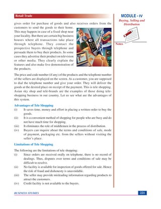 Notes
BUSINESS STUDIES 221
gives order for purchase of goods and also receives orders from the
customers to send the goods to their home.
This may happen in case of a fixed shop near
your locality. But there are certain big business
houses where all transactions take place
through telephone. They contact the
prospective buyers through telephone and
persuade them to buy their products. In some
cases they advertise their product on television
or other media. They clearly explain the
features and also make live demonstration of
the products.
The price and code number (if any) of the products and the telephone number
of the sellers are displayed on the screen. As a customer, you are supposed
to dial the telephone number and give your order. They will deliver the
goods at the desired place on receipt of the payment. This is tele shopping.
Asian sky shop and tele-brands are the examples of those doing tele-
shopping business in our country. Let us see what are the advantages of
this system.
Advantages of Tele Shopping
(i) It saves time, money and effort in placing a written order to buy the
goods.
(ii) It is a convenient method of shopping for people who are busy and do
not have much time for shopping.
(iii) It eliminates the role of middlemen in the process of distribution.
(iv) Buyers can inquire about the terms and conditions of sale, mode
of payment, packaging etc. from the sellers without visiting the
seller’s place.
Limitations of Tele Shopping
The following are the limitations of tele shopping:
(i) Since orders are received orally on telephone, there is no record of
dealings. Thus, disputes over terms and conditions of sale may be
difficult to resolve.
(ii) No facility is available for inspection of goods offered for sale. Hence
the risk of fraud and dishonesty is unavoidable.
(iii) The seller may provide misleading information regarding products to
attract the customers.
(iv) Credit facility is not available to the buyers.
MODULE - IV
Buying, Selling and
Distribution
Retail Trade
 