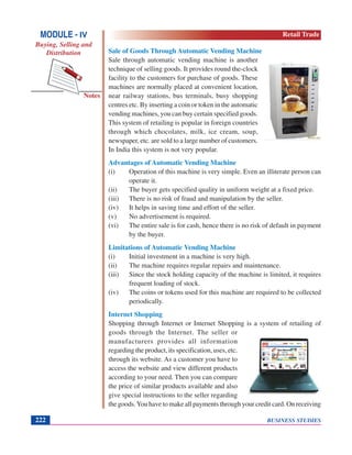 BUSINESS STUDIES222
Notes
Sale of Goods Through Automatic Vending Machine
Sale through automatic vending machine is another
technique of selling goods. It provides round the-clock
facility to the customers for purchase of goods. These
machines are normally placed at convenient location,
near railway stations, bus terminals, busy shopping
centres etc. By inserting a coin or token in the automatic
vending machines, you can buy certain specified goods.
This system of retailing is popular in foreign countries
through which chocolates, milk, ice cream, soup,
newspaper, etc. are sold to a large number of customers.
In India this system is not very popular.
Advantages of Automatic Vending Machine
(i) Operation of this machine is very simple. Even an illiterate person can
operate it.
(ii) The buyer gets specified quality in uniform weight at a fixed price.
(iii) There is no risk of fraud and manipulation by the seller.
(iv) It helps in saving time and effort of the seller.
(v) No advertisement is required.
(vi) The entire sale is for cash, hence there is no risk of default in payment
by the buyer.
Limitations of Automatic Vending Machine
(i) Initial investment in a machine is very high.
(ii) The machine requires regular repairs and maintenance.
(iii) Since the stock holding capacity of the machine is limited, it requires
frequent loading of stock.
(iv) The coins or tokens used for this machine are required to be collected
periodically.
Internet Shopping
Shopping through Internet or Internet Shopping is a system of retailing of
goods through the Internet. The seller or
manufacturers provides all information
regarding the product, its specification, uses, etc.
through its website. As a customer you have to
access the website and view different products
according to your need. Then you can compare
the price of similar products available and also
give special instructions to the seller regarding
the goods.You have to make all payments through your credit card. On receiving
MODULE - IV
Buying, Selling and
Distribution
Retail Trade
 