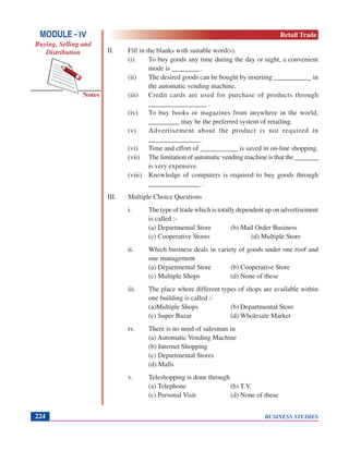 BUSINESS STUDIES224
Notes
II. Fill in the blanks with suitable word(s).
(i) To buy goods any time during the day or night, a convenient
mode is ________ .
(ii) The desired goods can be bought by inserting ___________ in
the automatic vending machine.
(iii) Credit cards are used for purchase of products through
_________________ .
(iv) To buy books or magazines from anywhere in the world,
_________ may be the preferred system of retailing.
(v) Advertisement about the product is not required in
_______________.
(vi) Time and effort of ___________ is saved in on-line shopping.
(vii) The limitation of automatic vending machine is that the _______
is very expensive.
(viii) Knowledge of computers is required to buy goods through
_______________ .
III. Multiple Choice Questions
i. The type of trade which is totally dependent up on advertisement
is called :-
(a) Departmental Store (b) Mail Order Business
(c) Cooperative Stores (d) Multiple Store
ii. Which business deals in variety of goods under one roof and
one management
(a) Departmental Store (b) Cooperative Store
(c) Multiple Shops (d) None of these
iii. The place where different types of shops are available within
one building is called :-
(a)Multiple Shops (b) Departmental Store
(c) Super Bazar (d) Wholesale Market
iv. There is no need of salesman in
(a) Automatic Vending Machine
(b) Internet Shopping
(c) Departmental Stores
(d) Malls
v. Teleshopping is done through
(a) Telephone (b) T.V.
(c) Personal Visit (d) None of these
MODULE - IV
Buying, Selling and
Distribution
Retail Trade
 