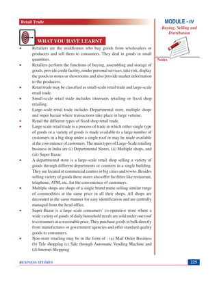 Notes
BUSINESS STUDIES 225
• Retailers are the middlemen who buy goods from wholesalers or
producers and sell them to consumers. They deal in goods in small
quantities.
• Retailers perform the functions of buying, assembling and storage of
goods, provide credit facility, render personal services, take risk, display
the goods in stores or showrooms and also provide market information
to the producers.
• Retail trade may be classified as small-scale retail trade and large-scale
retail trade.
• Small-scale retail trade includes itinerants retailing or fixed shop
retailing.
• Large-scale retail trade includes Departmental store, multiple shops
and super bazaar where transactions take place in large volume.
• Retail the different types of fixed shop retail trade.
• Large scale retail trade is a process of trade in which either single type
of goods or a variety of goods is made available to a large number of
customers in a big shop under a single roof or may be made available
at the convenience of customers.The main types of Large-Scale retailing
business in India are (i) Departmental Stores, (ii) Multiple shops, and
(iii) Super Bazar.
• A departmental store is a large-scale retail shop selling a variety of
goods through different departments or counters in a single building.
They are located at commercial centres in big cities and towns. Besides
selling variety of goods these stores also offer facilities like restaurant,
telephone, ATM, etc. for the convenience of customers.
• Multiple shops are shops of a single brand name selling similar range
of commodities at the same price in all their shops. All shops are
decorated in the same manner for easy identification and are centrally
managed from the head office.
• Super Bazar is a large scale consumers’ co-operative store where a
wide variety of goods of daily household needs are sold under one roof
to consumers at a reasonable price.They purchase goods in bulk directly
from manufactures or government agencies and offer standard quality
goods to consumers.
• Non-store retailing may be in the form of : (a) Mail Order Business
(b) Tele shopping (c) Sale through Automatic Vending Machine and
(d) Internet Shopping
WHAT YOU HAVE LEARNT
MODULE - IV
Buying, Selling and
Distribution
Retail Trade
 