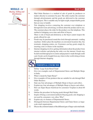 BUSINESS STUDIES226
Notes
• Mail Order Business is a method of sale of goods by producers or
traders directly to customers by post. The seller reaches the customer
through advertisements and the goods are delivered to the customer
through post. This is suitable only for light weight, nonperishable goods
that are easy to handle.
• Tele shopping involves contacting the customer over telephone or
through television advertising, to inform about the product and its use.
The customer places the order for the product over the telephone. This
method of shopping saves time and effort of buyers.
There is risk of fraud and dishonesty as the buyer cannot inspect the
goods offered for sale.
• Goods may be purchased round-the-clock through automatic vending
machines. Sellers place the machines at convenient locations like, bus
terminals, shopping centres, etc. Customers can buy goods simply by
inserting coins or tokens in the machine.
• Internet shopping involves getting information about the product from
internet websites and placing the order over the internet. Goods may
be delivered through post or courier and payment is made through credit
card. Goods can be bought from any where in the world sitting at home
through Internet shopping.
1. Define ‘Large-Scale Retail Trade’
2. Give two examples each of Departmental Stores and Multiple Shops
in India.
3. What is meant by Super Bazar?
4. Give examples of four products that are suitable for sale through Mail
Order Business
5. State any four advantages of Multiple Shops to buyers and sellers.
6. Explain any four advantages of Multiple Shops to buyers and sellers.
7. How are Super Bazars beneficial for customers? Explain in about 60
words.
8. Outline the procedure for buying goods through Mail Order.
9. Inspite of being a convenient method of buying goods, tele shopping is
not used by consumers very often. Why?
10. Explain any six features of Departmental Stores.
11. Distinguish between Departmental Stores and Chain Stores as large-
scale retail organisations.
12. Discussthecommonfeaturesofthedifferenttypesoflarge-scaleretailtrade.
TERMINAL EXERCISE
MODULE - IV
Buying, Selling and
Distribution
Retail Trade
 