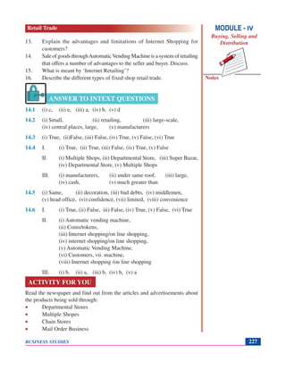 Notes
BUSINESS STUDIES 227
13. Explain the advantages and limitations of Internet Shopping for
customers?
14. SaleofgoodsthroughAutomaticVendingMachineisasystemofretailing
that offers a number of advantages to the seller and buyer. Discuss.
15. What is meant by ‘Internet Retailing’?
16. Describe the different types of fixed shop retail trade.
14.1 (i) c, (ii) e, (iii) a, (iv) b, (v) d
14.2 (i) Small, (ii) retailing, (iii) large-scale,
(iv) central places, large, (v) manufacturers
14.3 (i) True, (ii)False, (iii) False, (iv) True, (v) False, (vi) True
14.4 I. (i) True, (ii) True, (iii) False, (iv) True, (v) False
II. (i) Multiple Shops, (ii) Departmental Store, (iii) Super Bazar,
(iv) Departmental Store, (v) Multiple Shops
III. (i) manufacturers, (ii) under same roof, (iii) large,
(iv) cash, (v) much greater than
14.5 (i) Same, (ii) decoration, (iii) bad debts, (iv) middlemen,
(v) head office, (vi) confidence, (vii) limited, (viii) convenience
14.6 I. (i) True, (ii) False, iii) False, (iv) True, (v) False, (vi) True
II. (i) Automatic vending machine,
(ii) Coins/tokens,
(iii) Internet shopping/on line shopping,
(iv) internet shopping/on line shopping,
(v) Automatic Vending Machine,
(vi) Customers, vii. machine,
(viii) Internet shopping /on line shopping
III. (i) b, (ii) a, (iii) b, (iv) b, (v) a
ACTIVITY FOR YOU
Read the newspaper and find out from the articles and advertisements about
the products being sold through:
• Departmental Stores
• Multiple Shopes
• Chain Stores
• Mail Order Business
ANSWER TO INTEXT QUESTIONS
MODULE - IV
Buying, Selling and
Distribution
Retail Trade
 