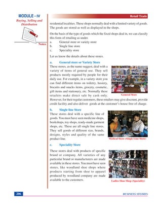 BUSINESS STUDIES206
Notes
residential localities. These shops normally deal with a limited variety of goods.
The goods are stored as well as displayed in the shops.
On the basis of the type of goods which the fixed shops deal in, we can classify
this form of retailing as under.
a. General store or variety store
b. Single line store
c. Speciality store
Let us know the details about these stores.
a. General store or Variety Store
These stores, as the name suggest, deal with a
variety of items of general use. They sell
products mostly required by people for their
daily use. For example, in a variety store you
can find different items on toiletry, hosiery,
biscuits and snacks items, grocery, cosmetic,
gift items and stationery, etc. Normally these
retailers make direct sale by cash only.
However, for their regular customers, these retailers may give discount, provide
credit facility and also deliver goods at the customer’s house free of charge.
b. Single line Store
These stores deal with a specific line of
goods.You must have seen medicine shops,
bookshops, toy shops, ready-made garment
shops, etc. These are all single line stores.
They sell goods of different size, brands,
designs, styles and quality of the same
product line.
c. Speciality Store
These stores deal with products of specific
brand or company. All varieties of any
particular brand or manufacturers are made
available in these stores.You must have seen
stores, like woodland shoe shops where
products starting from shoe to apparel
produced by woodland company are made
available to the customers.
General Store
Medical Store (Single Line Store)
Ladies Shoe Shop (Speciality)
MODULE - IV
Buying, Selling and
Distribution
Retail Trade
 
