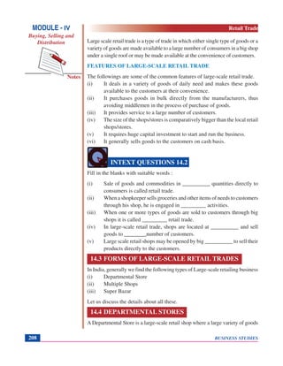 BUSINESS STUDIES208
Notes
Large scale retail trade is a type of trade in which either single type of goods or a
variety of goods are made available to a large number of consumers in a big shop
under a single roof or may be made available at the convenience of customers.
FEATURES OF LARGE-SCALE RETAIL TRADE
The followings are some of the common features of large-scale retail trade.
(i) It deals in a variety of goods of daily need and makes these goods
available to the customers at their convenience.
(ii) It purchases goods in bulk directly from the manufacturers, thus
avoiding middlemen in the process of purchase of goods.
(iii) It provides service to a large number of customers.
(iv) The size of the shops/stores is comparatively bigger than the local retail
shops/stores.
(v) It requires huge capital investment to start and run the business.
(vi) It generally sells goods to the customers on cash basis.
Fill in the blanks with suitable words :
(i) Sale of goods and commodities in __________ quantities directly to
consumers is called retail trade.
(ii) When a shopkeeper sells groceries and other items of needs to customers
through his shop, he is engaged in _________ activities.
(iii) When one or more types of goods are sold to customers through big
shops it is called _________ retail trade.
(iv) In large-scale retail trade, shops are located at __________ and sell
goods to ________number of customers.
(v) Large scale retail shops may be opened by big __________ to sell their
products directly to the customers.
14.3 FORMS OF LARGE-SCALE RETAIL TRADES
In India, generally we find the following types of Large-scale retailing business
(i) Departmental Store
(ii) Multiple Shops
(iii) Super Bazar
Let us discuss the details about all these.
14.4 DEPARTMENTAL STORES
A Departmental Store is a large-scale retail shop where a large variety of goods
INTEXT QUESTIONS 14.2
MODULE - IV
Buying, Selling and
Distribution
Retail Trade
 