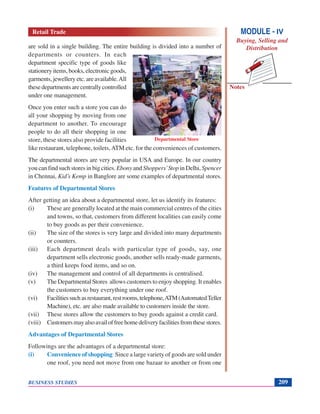 Notes
BUSINESS STUDIES 209
are sold in a single building. The entire building is divided into a number of
departments or counters. In each
department specific type of goods like
stationery items, books, electronic goods,
garments, jewellery etc. are available.All
thesedepartmentsarecentrallycontrolled
under one management.
Once you enter such a store you can do
all your shopping by moving from one
department to another. To encourage
people to do all their shopping in one
store, these stores also provide facilities
like restaurant, telephone, toilets,ATM etc. for the conveniences of customers.
The departmental stores are very popular in USA and Europe. In our country
you can find such stores in big cities. Ebony and Shoppers’Stop in Delhi, Spencer
in Chennai, Kid’s Kemp in Banglore are some examples of departmental stores.
Features of Departmental Stores
After getting an idea about a departmental store, let us identify its features:
(i) These are generally located at the main commercial centres of the cities
and towns, so that, customers from different localities can easily come
to buy goods as per their convenience.
(ii) The size of the stores is very large and divided into many departments
or counters.
(iii) Each department deals with particular type of goods, say, one
department sells electronic goods, another sells ready-made garments,
a third keeps food items, and so on.
(iv) The management and control of all departments is centralised.
(v) The Departmental Stores allows customers to enjoy shopping. It enables
the customers to buy everything under one roof.
(vi) Facilitiessuchasrestaurant,restrooms,telephone,ATM(AutomatedTeller
Machine), etc. are also made available to customers inside the store.
(vii) These stores allow the customers to buy goods against a credit card.
(viii) Customersmayalsoavailoffreehomedeliveryfacilitiesfromthesestores.
Advantages of Departmental Stores
Followings are the advantages of a departmental store:
(i) Convenience of shopping: Since a large variety of goods are sold under
one roof, you need not move from one bazaar to another or from one
Departmental Store
MODULE - IV
Buying, Selling and
Distribution
Retail Trade
 