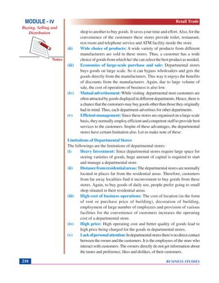 BUSINESS STUDIES210
Notes
shop to another to buy goods. It saves your time and effort.Also, for the
convenience of the customers these stores provide toilet, restaurant,
rest room and telephone service and ATM facility inside the store.
(ii) Wide choice of products: A wide variety of products from different
manufacturers are sold in these stores. Thus, a customer has a wide
choiceofgoodsfromwhichhe/shecanselectthebestproductasneeded.
(iii) Economies of large-scale purchase and sale: Departmental stores
buys goods on large scale. So it can bypass wholesalers and gets the
goods directly from the manufacturers. This way it enjoys the benefits
of discounts from the manufacturers. Again, due to large volume of
sale, the cost of operations of business is also low.
(iv) Mutual advertisement: While visiting departmental store customers are
oftenattractedbygoodsdisplayedindifferentdepartments.Hence,thereis
achancethatthecustomersmaybuygoodsotherthanthosetheyoriginally
had in mind. Thus, each department advertises for other departments.
(v) Efficient management: Since these stores are organised on a large scale
basis, they normally employ efficient and competent staff to provide best
services to the customers. Inspite of these advantages, the departmental
stores have certain limitation also. Let us make note of these:
Limitations of Departmental Stores
The followings are the limitations of departmental stores:
(i) Heavy Investment: Since departmental stores require large space for
storing varieties of goods, huge amount of capital is required to start
and manage a departmental store.
(ii) Distance from residential areas: The departmental stores are normally
located in places far from the residential areas. Therefore, customers
from far away localities find it inconvenient to buy goods from these
stores. Again, to buy goods of daily use, people prefer going to small
shop situated in their residential areas.
(iii) High cost of business operations: The cost of location (in the form
of rent or purchase price of building), decoration of building,
employment of large number of employees and provision of various
facilities for the convenience of customers increases the operating
cost of a departmental store.
(iv) High price: High operating cost and better quality of goods lead to
high price being charged for the goods in departmental stores.
(v) Lackofpersonalattention:Indepartmentalstoresthereisnodirectcontact
between the owner and the customers. It is the employees of the store who
interact with customers. The owners directly do not get information about
the tastes and preference, likes and dislikes, of their customers.
MODULE - IV
Buying, Selling and
Distribution
Retail Trade
 
