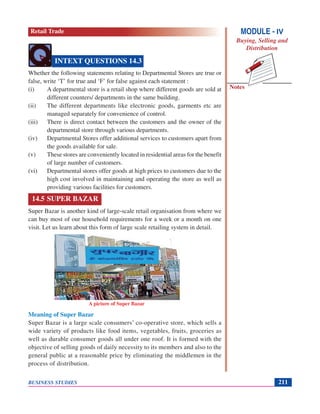 Notes
BUSINESS STUDIES 211
Whether the following statements relating to Departmental Stores are true or
false, write ‘T’ for true and ‘F’ for false against each statement :
(i) A departmental store is a retail shop where different goods are sold at
different counters/ departments in the same building.
(ii) The different departments like electronic goods, garments etc are
managed separately for convenience of control.
(iii) There is direct contact between the customers and the owner of the
departmental store through various departments.
(iv) Departmental Stores offer additional services to customers apart from
the goods available for sale.
(v) These stores are conveniently located in residential areas for the benefit
of large number of customers.
(vi) Departmental stores offer goods at high prices to customers due to the
high cost involved in maintaining and operating the store as well as
providing various facilities for customers.
14.5 SUPER BAZAR
Super Bazar is another kind of large-scale retail organisation from where we
can buy most of our household requirements for a week or a month on one
visit. Let us learn about this form of large scale retailing system in detail.
Meaning of Super Bazar
Super Bazar is a large scale consumers’ co-operative store, which sells a
wide variety of products like food items, vegetables, fruits, groceries as
well as durable consumer goods all under one roof. It is formed with the
objective of selling goods of daily necessity to its members and also to the
general public at a reasonable price by eliminating the middlemen in the
process of distribution.
INTEXT QUESTIONS 14.3
A picture of Super Bazar
MODULE - IV
Buying, Selling and
Distribution
Retail Trade
 