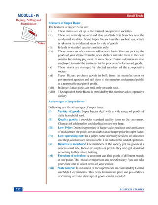 BUSINESS STUDIES212
Notes
Features of Super Bazar
The features of Super Bazar are:
(i) These stores are set up in the form of co-operative societies.
(ii) These are centrally located and also establish their branches near the
residential localities. Some Super Bazars have their mobile van, which
is taken to the residential areas for sale of goods.
(iii) It deals in standard quality products only.
(iv) These stores are often run on self-service basis. You can pick up the
goods of your choice from the open shelves and take them to the cash
counter for making payment. In some Super Bazars salesmen are also
employed to assist the customer in the process of selection of goods.
(v) These stores are managed by elected members of the co-operative
society.
(vi) Super Bazars purchase goods in bulk from the manufacturers or
government agencies and sell them to the members and general public
at a reasonable margin of profit.
(vii) In Super Bazar goods are sold only on cash basis.
(viii) The capital of Super Bazar is provided by the members of co-operative
society.
Advantages of Super Bazar
Following are the advantages of super bazar.
(i) Variety of goods: Super bazars deal with a wide range of goods of
daily household need.
(ii) Quality goods: It provides standard quality items to the customers.
Chances of adulteration and duplication are not there.
(iii) Low Price: Due to economies of large-scale purchase and avoidance
of middlemen the goods are available at a cheaper price in super bazar.
(iv) Low operating cost: In a super bazar normally services of salesmen
and shop assistants are not available. This reduces the cost of operation.
(v) Benefits to members: The members of the society get the goods at a
concessional rate. Incase of surplus or profits they also get dividend
according to their share holding.
(vi) Freedom of selection: A customer can find goods of different brands
at one place. This makes comparison and selection easy. You can take
your own time to select items of your choice.
(vii) State control: In India most of the super bazars are controlled by Central
and State Governments. This helps to maintain price and possibilities
of creating artificial shortage of goods can be avoided.
MODULE - IV
Buying, Selling and
Distribution
Retail Trade
 