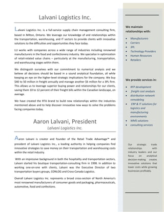 Lalvani Logistics Inc.
Lalvani Logistics Inc. is a full-service supply chain management consulting firm,
based in Milton, Ontario. We leverage our knowledge of and relationships within
the transportation, warehousing, and IT sectors to provide clients with innovative
solutions to the difficulties and opportunities they face today.
LLI works with companies across a wide range of industries including renowned
manufacturers in the food and confectionery industry. We specialize in optimization
of retail-related value chains – particularly at the manufacturing, transportation,
and warehousing stages within them.
We distinguish ourselves with our commitment to numerical analysis and we
believe all decisions should be based in a sound analytical foundation, all while
keeping an eye on the higher-level strategic implications for the company. We buy
$40 to 50 million in freight annually and manage another $6 million for a 3PL firm.
This allows us to leverage superior buying power and relationships for our clients,
saving them 10 to 12 percent of their freight bills within the Canadian landscape, on
average.
We have created the RTA brand to build new relationships within the industries
mentioned above and to help discover innovative new ways to solve the problems
facing companies today.
Aaron Lalvani, President
Lalvani Logistics Inc.
Aaron Lalvani is creator and founder of the Retail Trade Advantage™ and
president of Lalvani Logistics Inc., a leading authority in helping companies find
innovative strategies to save money on their transportation and warehousing costs
within the retail industry.
With an impressive background in both the hospitality and transportation sectors,
Lalvani started his boutique transportation-consulting firm in 1998. In addition to
working one-on-one with clients, Lalvani was the Executive Director of two
transportation buyers groups, CONLOG and Cross-Canada Logistics.
Overall Lalvani Logistics Inc. represents a broad cross-section of North America’s
most renowned manufacturers of consumer goods and packaging, pharmaceuticals,
automotive, food and confections.
We maintain
relationships with:
• Manufacturers
• Carriers
• 3PL
• Technology Providers
• Human Resources
• Retailers
We provide services in:
• RFP development
• freight cost analysis
• distribution network
remodeling
• ERP & IT solutions for
logistics and
manufacturing
environments
• WMS solutions
• consulting services
Our strategic trade
relationships with
industry leaders and our
focus on analytical
decision-making creates
innovative solutions that
lower costs while growing
businesses profitably.
 