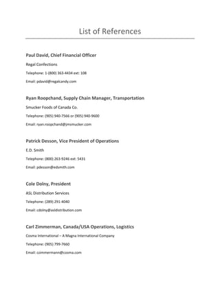 List of References
Paul David, Chief Financial Officer
Regal Confections
Telephone: 1-(800) 363-4434 ext: 108
Email: pdavid@regalcandy.com
Ryan Roopchand, Supply Chain Manager, Transportation
Smucker Foods of Canada Co.
Telephone: (905) 940-7566 or (905) 940-9600
Email: ryan.roopchand@jmsmucker.com
Patrick Desson, Vice President of Operations
E.D. Smith
Telephone: (800) 263-9246 ext: 5431
Email: pdesson@edsmith.com
Cole Dolny, President
ASL Distribution Services
Telephone: (289) 291-4040
Email: cdolny@asldistribution.com
Carl Zimmerman, Canada/USA Operations, Logistics
Cosma International – A Magna International Company
Telephone: (905) 799-7660
Email: czimmermann@cosma.com
 