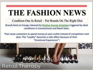 THE FASHION NEWS
Condition One In Retail – Put Brands On The Right Diet
Brands feed on Energy released by Positive Human Emotions triggered by ideal
conditions in Conventional and Retail Sales.
That cause customers to spend money at your outlet instead of competition next
door. The “Loyalty” becomes a side-effect because of their
“Emotional Experience”!

 