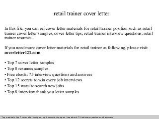retail trainer cover letter 
In this file, you can ref cover letter materials for retail trainer position such as retail 
trainer cover letter samples, cover letter tips, retail trainer interview questions, retail 
trainer resumes… 
If you need more cover letter materials for retail trainer as following, please visit: 
coverletter123.com 
• Top 7 cover letter samples 
• Top 8 resumes samples 
• Free ebook: 75 interview questions and answers 
• Top 12 secrets to win every job interviews 
• Top 15 ways to search new jobs 
• Top 8 interview thank you letter samples 
Top materials: top 7 cover letter samples, top 8 Interview resumes samples, questions free and ebook: answers 75 – interview free download/ questions pdf and answers 
ppt file 
 