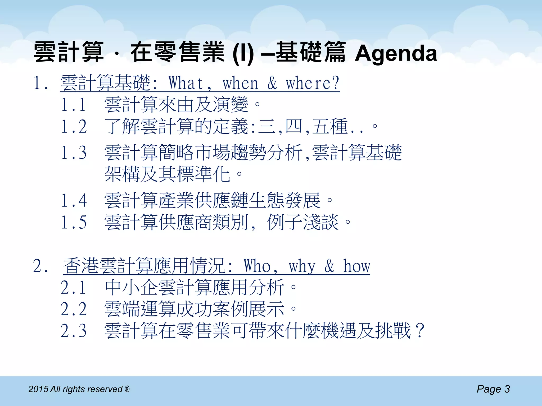 Page 32015 All rights reserved ®
雲計算．在零售業 (I) –基礎篇 Agenda
1. 雲計算基礎: What, when & where?
1.1 雲計算來由及演變。
1.2 了解雲計算的定義:三,四,五種..。
1.3 雲計算簡略市場趨勢分析,雲計算基礎
架構及其標準化。
1.4 雲計算產業供應鏈生態發展。
1.5 雲計算供應商類別, 例子淺談。
2. 香港雲計算應用情況: Who, why & how
2.1 中小企雲計算應用分析。
2.2 雲端運算成功案例展示。
2.3 雲計算在零售業可帶來什麼機遇及挑戰？
 