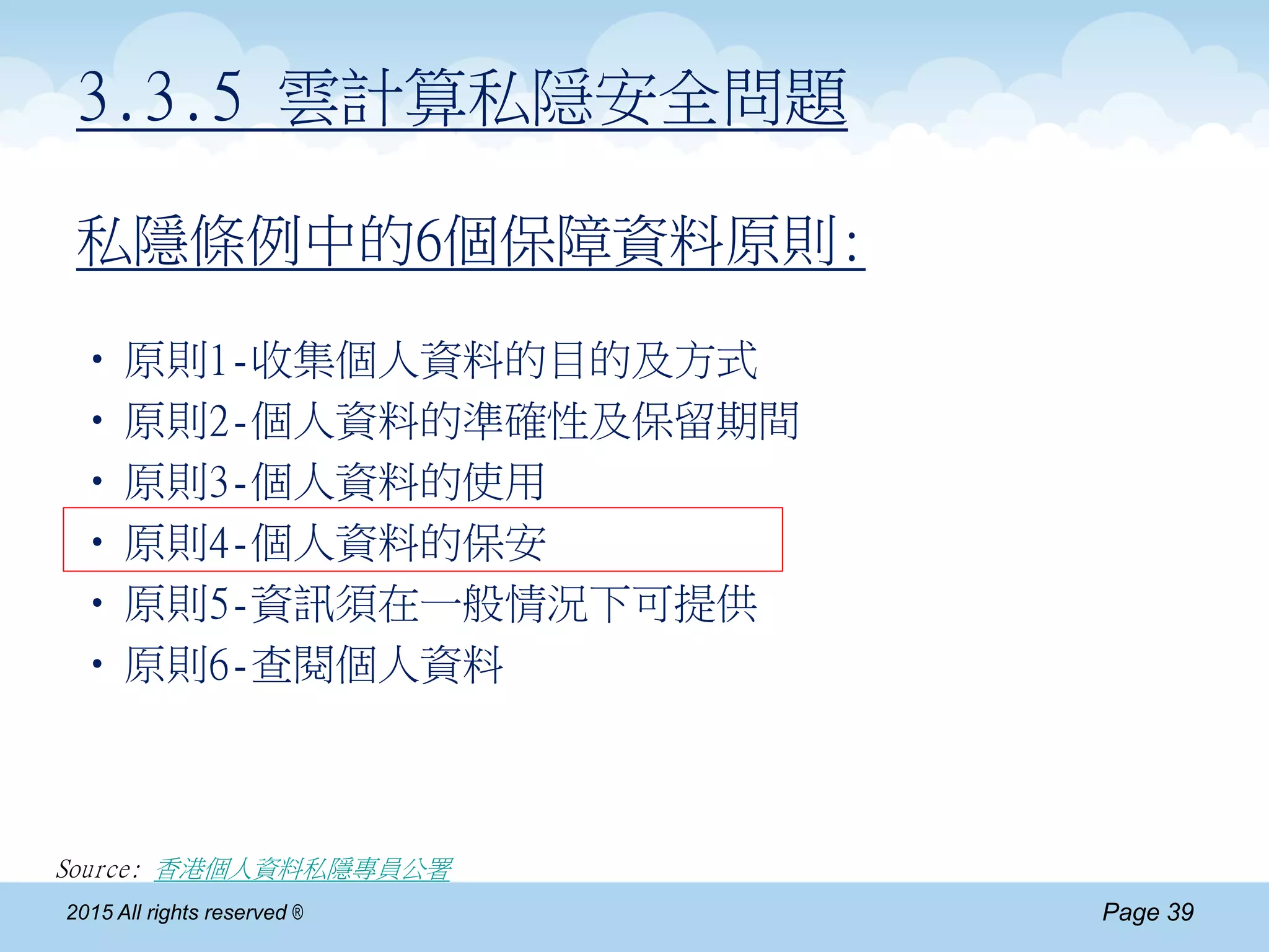 Page 392015 All rights reserved ®
私隱條例中的6個保障資料原則:
•原則1-收集個人資料的目的及方式
•原則2-個人資料的準確性及保留期間
•原則3-個人資料的使用
•原則4-個人資料的保安
•原則5-資訊須在一般情況下可提供
•原則6-查閱個人資料
Source: 香港個人資料私隱專員公署
3.3.5 雲計算私隠安全問題
 