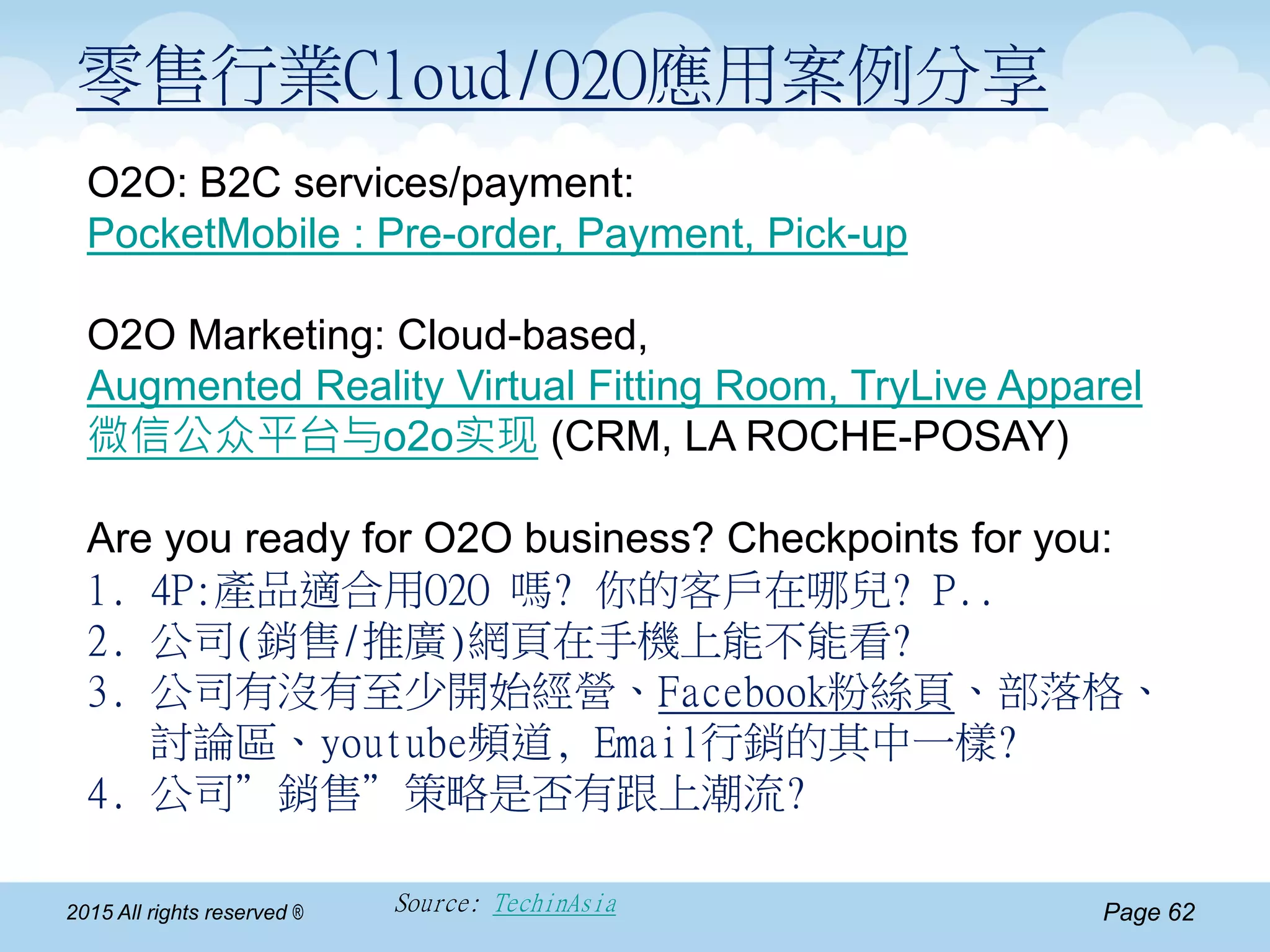 Page 622015 All rights reserved ® Source: TechinAsia
零售行業Cloud/O2O應用案例分享
O2O: B2C services/payment:
PocketMobile : Pre-order, Payment, Pick-up
O2O Marketing: Cloud-based,
Augmented Reality Virtual Fitting Room, TryLive Apparel
微信公众平台与o2o实现 (CRM, LA ROCHE-POSAY)
Are you ready for O2O business? Checkpoints for you:
1. 4P:產品適合用O2O 嗎? 你的客戶在哪兒? P..
2. 公司(銷售/推廣)網頁在手機上能不能看?
3. 公司有沒有至少開始經營、Facebook粉絲頁、部落格、
討論區、youtube頻道, Email行銷的其中一樣?
4. 公司”銷售”策略是否有跟上潮流?
 