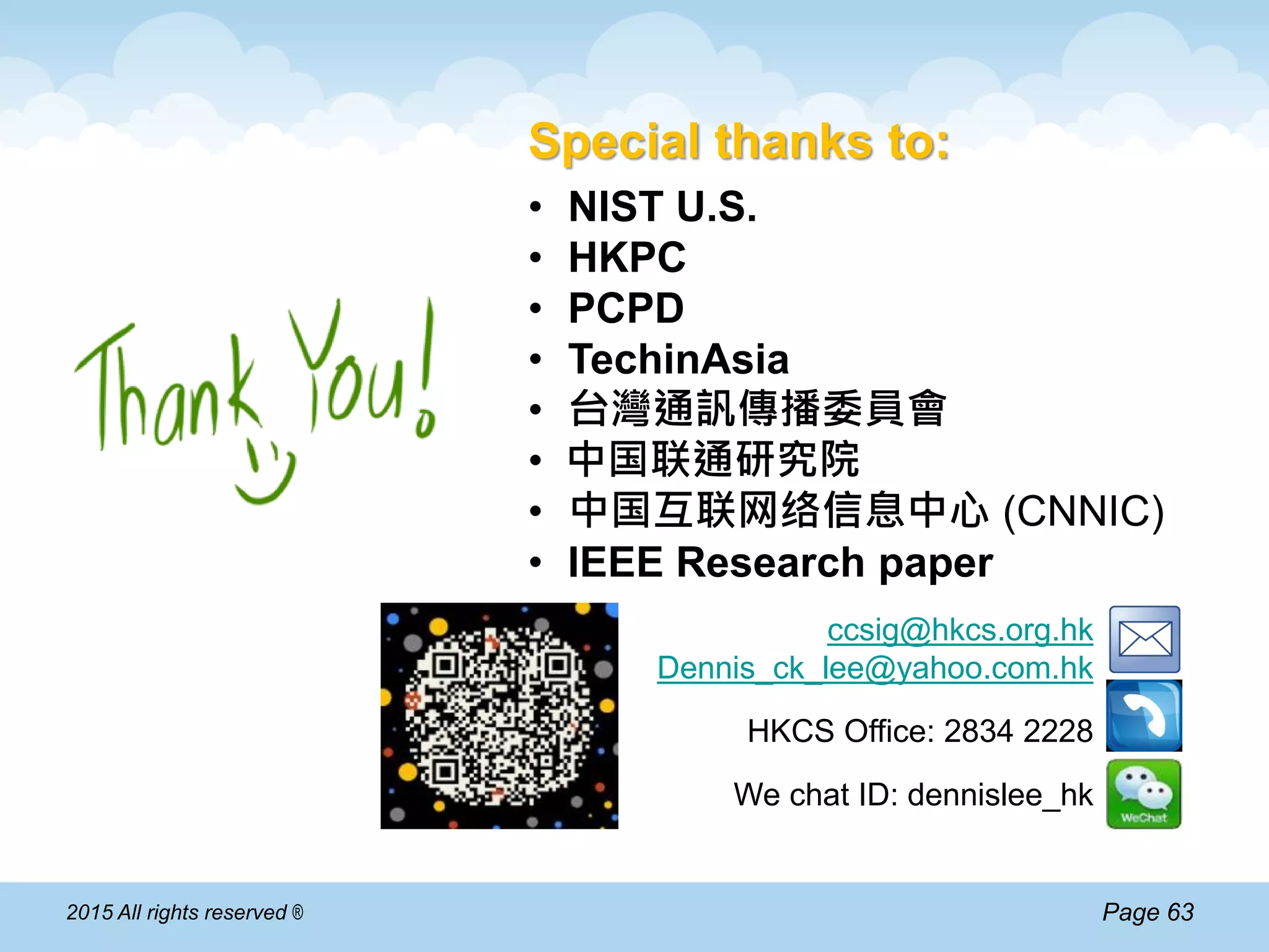 Page 632015 All rights reserved ®
Special thanks to:
• NIST U.S.
• HKPC
• PCPD
• TechinAsia
• 台灣通訉傳播委員會
• 中国联通研究院
• 中国互联网络信息中心 (CNNIC)
• IEEE Research paper
ccsig@hkcs.org.hk
Dennis_ck_lee@yahoo.com.hk
HKCS Office: 2834 2228
We chat ID: dennislee_hk
 